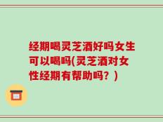 经期喝灵芝酒好吗女生可以喝吗(灵芝酒对女性经期有帮助吗？)