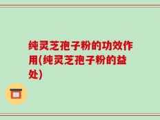 纯灵芝孢子粉的功效作用(纯灵芝孢子粉的益处)