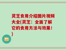 灵芝食用介绍图片视频大全(灵芝：全面了解它的食用方法与效果！)
