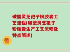 破壁灵芝孢子粉胶囊工艺流程(破壁灵芝孢子粉胶囊生产工艺流程及特点简述)