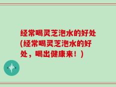 经常喝灵芝泡水的好处(经常喝灵芝泡水的好处，喝出健康来！)