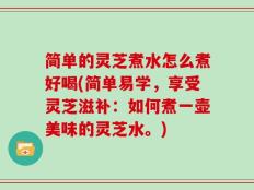 简单的灵芝煮水怎么煮好喝(简单易学，享受灵芝滋补：如何煮一壶美味的灵芝水。)