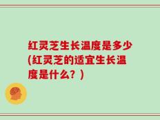 红灵芝生长温度是多少(红灵芝的适宜生长温度是什么？)