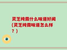 灵芝纯露什么味道好闻(灵芝纯露味道怎么样？)