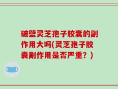 破壁灵芝孢子胶囊的副作用大吗(灵芝孢子胶囊副作用是否严重？)