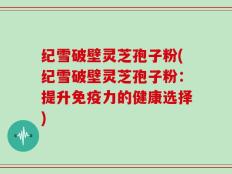 纪雪破壁灵芝孢子粉(纪雪破壁灵芝孢子粉：提升免疫力的健康选择)