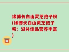 缘博长白山灵芝孢子粉(缘博长白山灵芝孢子粉：滋补佳品营养丰富)