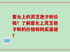 雷允上的灵芝孢子粉价格？了解雷允上灵芝孢子粉的价格和购买渠道？
