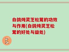 白鸽炖灵芝松茸的功效与作用(白鸽炖灵芝松茸的好处与益处)