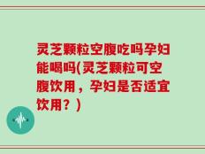 灵芝颗粒空腹吃吗孕妇能喝吗(灵芝颗粒可空腹饮用，孕妇是否适宜饮用？)