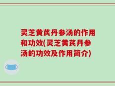 灵芝黄芪丹参汤的作用和功效(灵芝黄芪丹参汤的功效及作用简介)