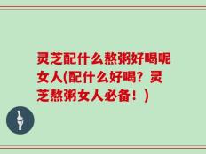灵芝配什么熬粥好喝呢女人(配什么好喝？灵芝熬粥女人必备！)