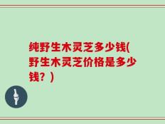 纯野生木灵芝多少钱(野生木灵芝价格是多少钱？)