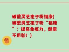 破壁灵芝孢子粉福康(破壁灵芝孢子粉“福康”：提高免疫力，健康不用愁！)