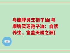 粤康牌灵芝孢子油(粤康牌灵芝孢子油：自然养生，宝盖天赐之源)