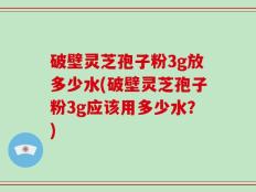 破壁灵芝孢子粉3g放多少水(破壁灵芝孢子粉3g应该用多少水？)