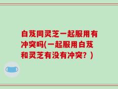 白芨同灵芝一起服用有冲突吗(一起服用白芨和灵芝有没有冲突？)