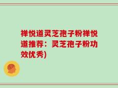 禅悦道灵芝孢子粉禅悦道推荐：灵芝孢子粉功效优秀)