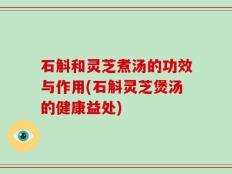 石斛和灵芝煮汤的功效与作用(石斛灵芝煲汤的健康益处)