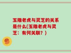 玉雕老虎与灵芝的关系是什么(玉雕老虎与灵芝：有何关联？)
