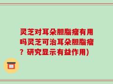 灵芝对耳朵胆脂瘤有用吗灵芝可治耳朵胆脂瘤？研究显示有益作用)
