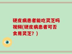 硬皮病患者能吃灵芝吗视频(硬皮病患者可否食用灵芝？)