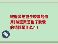 破壁灵芝孢子胶囊的作用(破壁灵芝孢子胶囊的功效是什么？)