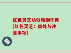 红色灵芝功效和副作用(红色灵芝：益处与注意事项)