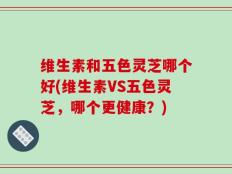 维生素和五色灵芝哪个好(维生素VS五色灵芝，哪个更健康？)