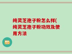 纯灵芝孢子粉怎么样(纯灵芝孢子粉功效及使用方法