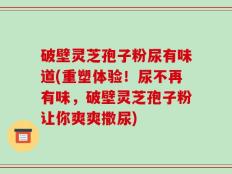 破壁灵芝孢子粉尿有味道(重塑体验！尿不再有味，破壁灵芝孢子粉让你爽爽撒尿)
