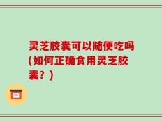 灵芝胶囊可以随便吃吗(如何正确食用灵芝胶囊？)
