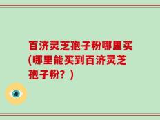 百济灵芝孢子粉哪里买(哪里能买到百济灵芝孢子粉？)
