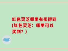 红色灵芝哪里有买得到(红色灵芝：哪里可以买到？)