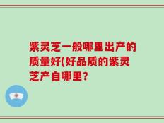 紫灵芝一般哪里出产的质量好(好品质的紫灵芝产自哪里？