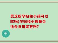 灵芝粉孕妇和小孩可以吃吗(孕妇和小孩是否适合食用灵芝粉？