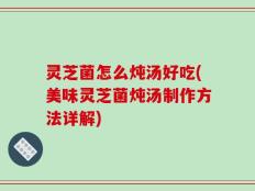 灵芝菌怎么炖汤好吃(美味灵芝菌炖汤制作方法详解)