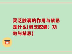 灵芝胶囊的作用与禁忌是什么(灵芝胶囊：功效与禁忌)