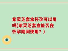 紫灵芝套盒怀孕可以用吗(紫灵芝套盒能否在怀孕期间使用？)