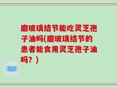 磨玻璃结节能吃灵芝孢子油吗(磨玻璃结节的患者能食用灵芝孢子油吗？)