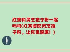 红茶和灵芝孢子粉一起喝吗(红茶搭配灵芝孢子粉，让你更健康！)
