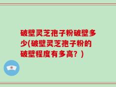 破壁灵芝孢子粉破壁多少(破壁灵芝孢子粉的破壁程度有多高？)