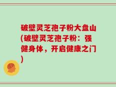 破壁灵芝孢子粉大盘山(破壁灵芝孢子粉：强健身体，开启健康之门)