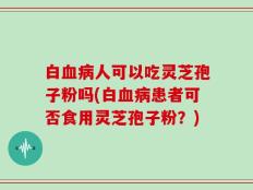 白血病人可以吃灵芝孢子粉吗(白血病患者可否食用灵芝孢子粉？)