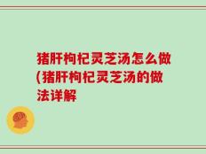 猪肝枸杞灵芝汤怎么做(猪肝枸杞灵芝汤的做法详解