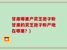 甘肃哪里产灵芝孢子粉甘肃的灵芝孢子粉产地在哪里？)