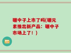 硼中子上市了吗(硼元素推出新产品：硼中子市场上了！)