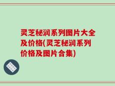 灵芝秘润系列图片大全及价格(灵芝秘润系列价格及图片合集)