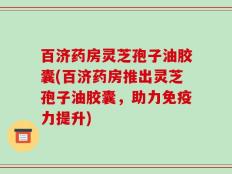 百济药房灵芝孢子油胶囊(百济药房推出灵芝孢子油胶囊，助力免疫力提升)