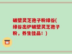 破壁灵芝孢子粉绿谷(绿谷出炉破壁灵芝孢子粉，养生佳品！)